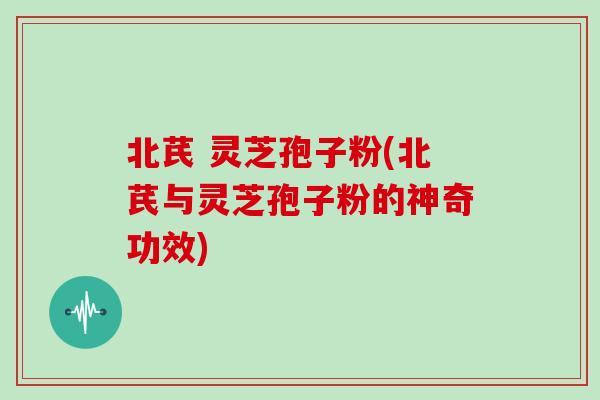北芪 灵芝孢子粉(北芪与灵芝孢子粉的神奇功效)