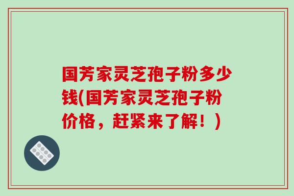 国芳家灵芝孢子粉多少钱(国芳家灵芝孢子粉价格,赶紧来了解!)