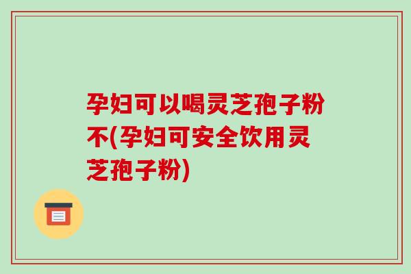 孕妇可以喝灵芝孢子粉不(孕妇可安全饮用灵芝孢子粉)