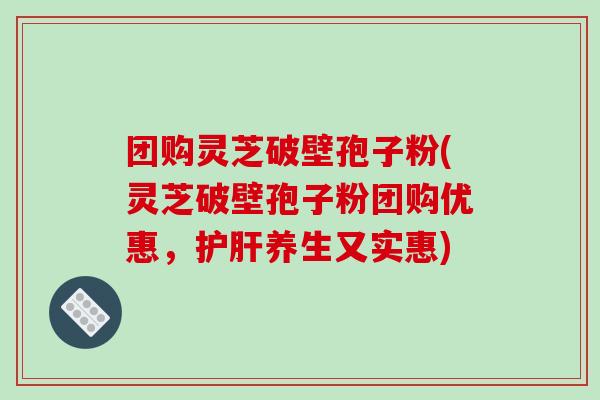 团购灵芝破壁孢子粉(灵芝破壁孢子粉团购优惠,护肝养生又实惠)