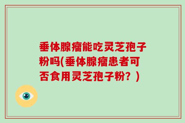 垂体腺瘤能吃灵芝孢子粉吗(垂体腺瘤患者可否食用灵芝孢子粉？)