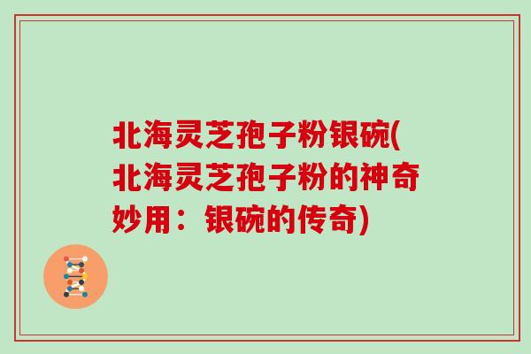 北海灵芝孢子粉银碗(北海灵芝孢子粉的神奇妙用：银碗的传奇)