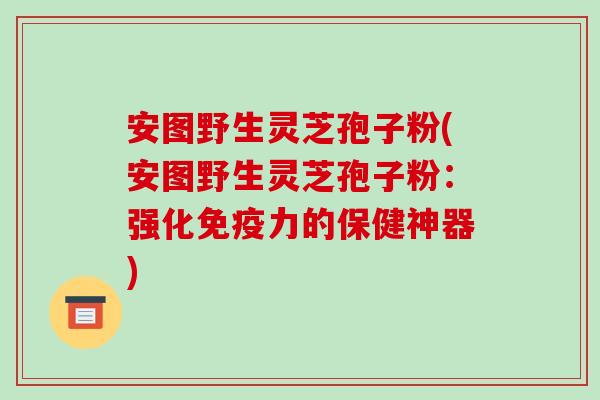 安图野生灵芝孢子粉(安图野生灵芝孢子粉：强化免疫力的保健神器)