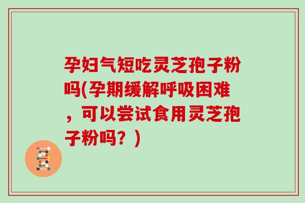 孕妇气短吃灵芝孢子粉吗(孕期缓解呼吸困难，可以尝试食用灵芝孢子粉吗？)