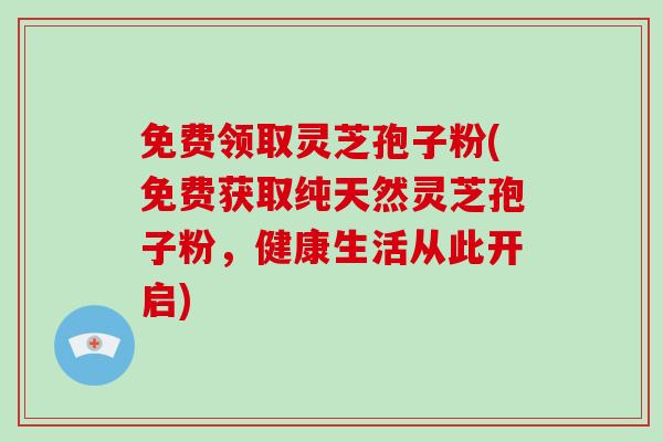 免费领取灵芝孢子粉(免费获取纯天然灵芝孢子粉，健康生活从此开启)