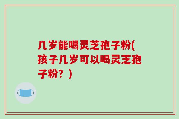 几岁能喝灵芝孢子粉(孩子几岁可以喝灵芝孢子粉？)