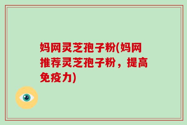 妈网灵芝孢子粉(妈网推荐灵芝孢子粉,提高免疫力)