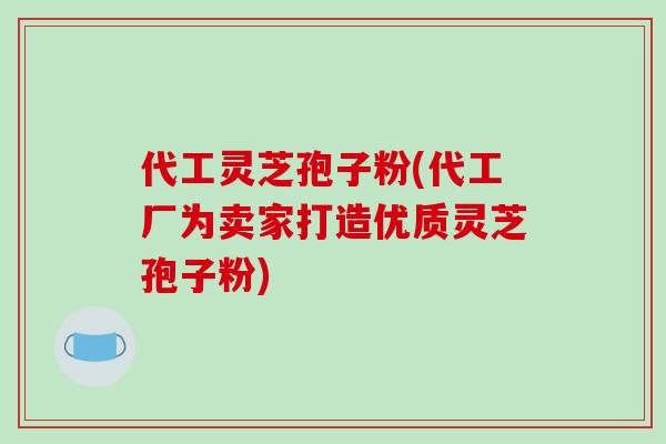 代工灵芝孢子粉(代工厂为卖家打造优质灵芝孢子粉)