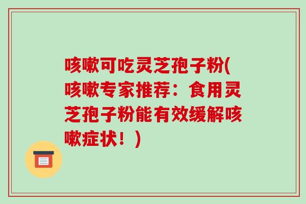 咳嗽可吃灵芝孢子粉(咳嗽专家推荐:食用灵芝孢子粉能有效缓解咳嗽症状!)