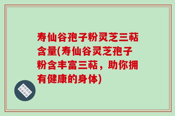 寿仙谷孢子粉灵芝三萜含量(寿仙谷灵芝孢子粉含丰富三萜，助你拥有健康的身体)