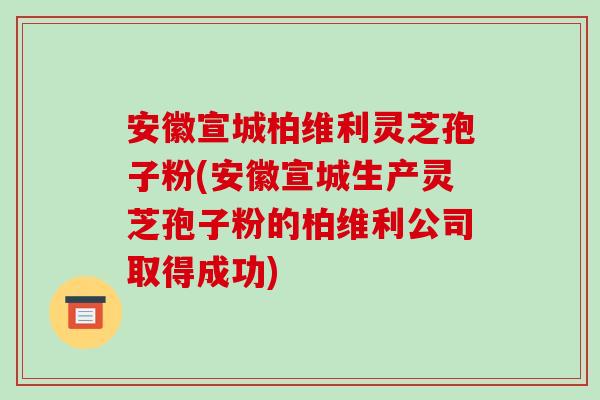 安徽宣城柏维利灵芝孢子粉(安徽宣城生产灵芝孢子粉的柏维利公司取得成功)