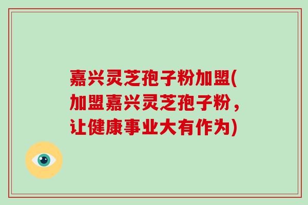 嘉兴灵芝孢子粉加盟(加盟嘉兴灵芝孢子粉,让健康事业大有作为)