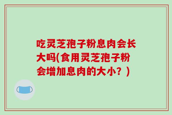 吃灵芝孢子粉息肉会长大吗(食用灵芝孢子粉会增加息肉的大小？)
