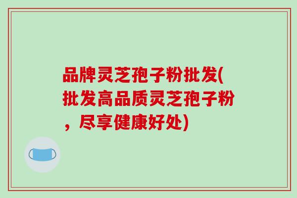 品牌灵芝孢子粉批发(批发高品质灵芝孢子粉,尽享健康好处)