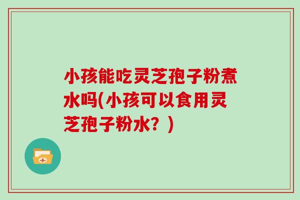 小孩能吃灵芝孢子粉煮水吗(小孩可以食用灵芝孢子粉水？)
