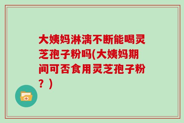 大姨妈淋漓不断能喝灵芝孢子粉吗(大姨妈期间可否食用灵芝孢子粉?)
