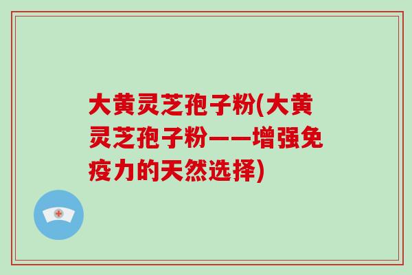 大黄灵芝孢子粉(大黄灵芝孢子粉——增强免疫力的天然选择)
