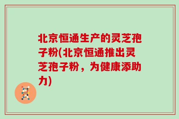 北京恒通生产的灵芝孢子粉(北京恒通推出灵芝孢子粉，为健康添助力)