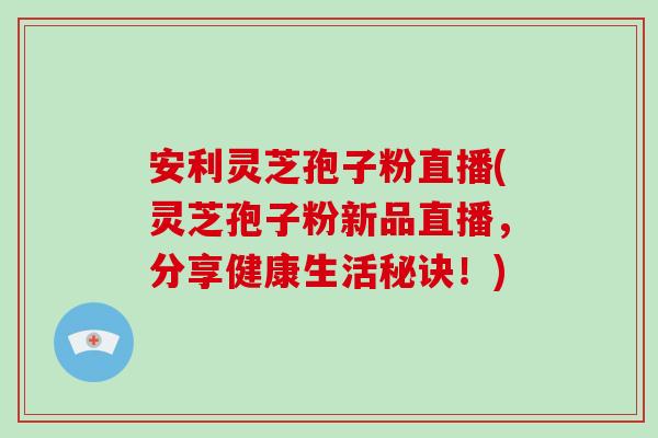 安利灵芝孢子粉直播(灵芝孢子粉新品直播,分享健康生活秘诀!)