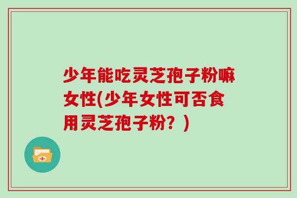 少年能吃灵芝孢子粉嘛女性(少年女性可否食用灵芝孢子粉?)