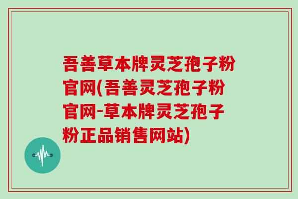 吾善草本牌灵芝孢子粉官网(吾善灵芝孢子粉官网-草本牌灵芝孢子粉正品销售网站)