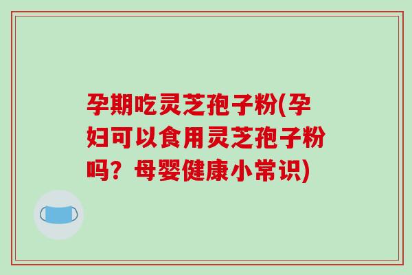 孕期吃灵芝孢子粉(孕妇可以食用灵芝孢子粉吗？母婴健康小常识)