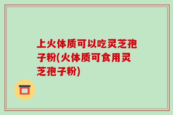 上火体质可以吃灵芝孢子粉(火体质可食用灵芝孢子粉)