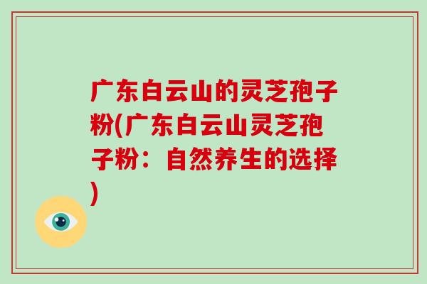 广东白云山的灵芝孢子粉(广东白云山灵芝孢子粉:自然养生的选择)