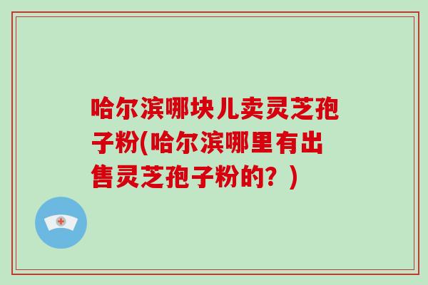 哈尔滨哪块儿卖灵芝孢子粉(哈尔滨哪里有出售灵芝孢子粉的?)