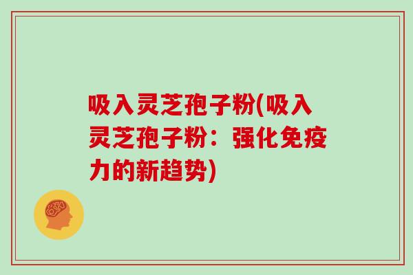 吸入灵芝孢子粉(吸入灵芝孢子粉:强化免疫力的新趋势)