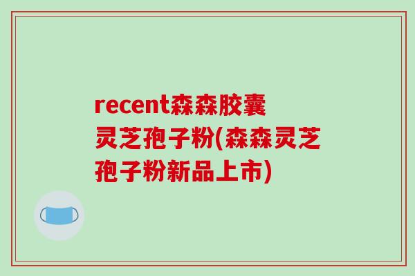 recent森森胶囊灵芝孢子粉(森森灵芝孢子粉新品上市)