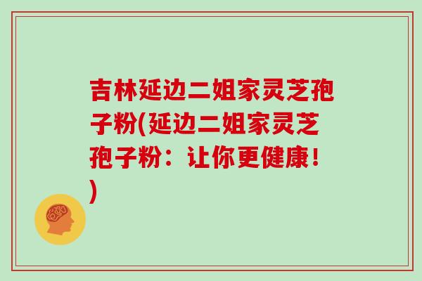 吉林延边二姐家灵芝孢子粉(延边二姐家灵芝孢子粉:让你更健康!)