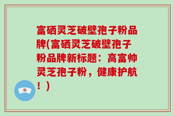 富硒灵芝破壁孢子粉品牌(富硒灵芝破壁孢子粉品牌新标题:高富帅灵芝孢子粉,健康护航!)