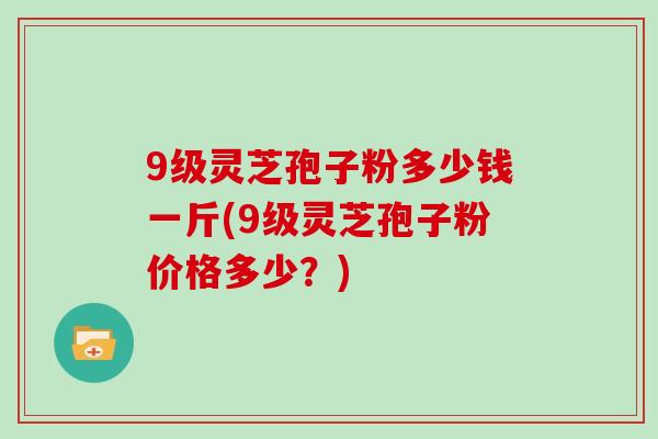 9级灵芝孢子粉多少钱一斤(9级灵芝孢子粉价格多少?)