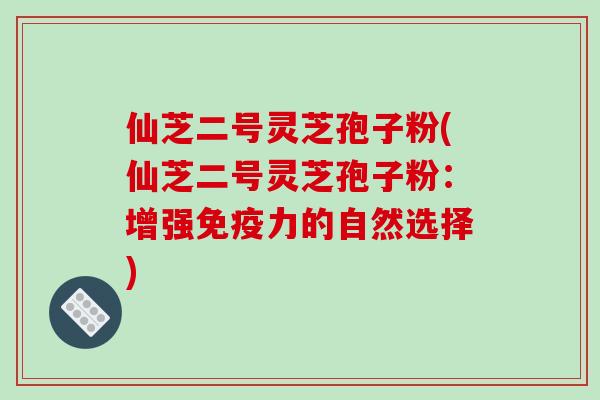 仙芝二号灵芝孢子粉(仙芝二号灵芝孢子粉:增强免疫力的自然选择)