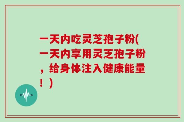 一天内吃灵芝孢子粉(一天内享用灵芝孢子粉,给身体注入健康能量!)