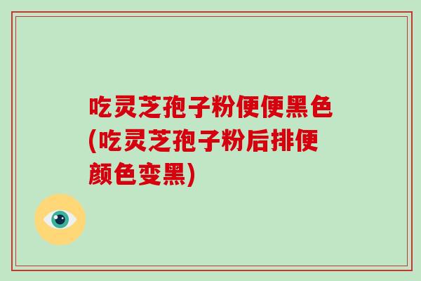 吃灵芝孢子粉便便黑色(吃灵芝孢子粉后排便颜色变黑)