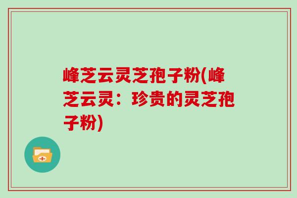 峰芝云灵芝孢子粉(峰芝云灵：珍贵的灵芝孢子粉)