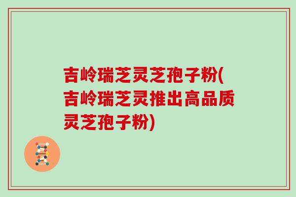 吉岭瑞芝灵芝孢子粉(吉岭瑞芝灵推出高品质灵芝孢子粉)