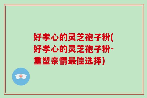 好孝心的灵芝孢子粉(好孝心的灵芝孢子粉-重塑亲情最佳选择)