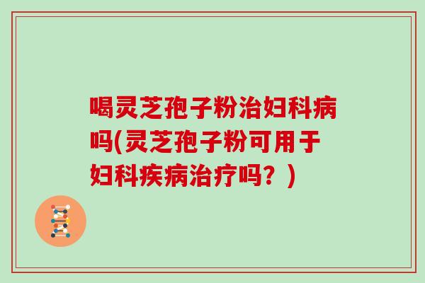 喝灵芝孢子粉治妇科病吗(灵芝孢子粉可用于妇科疾病治疗吗?)