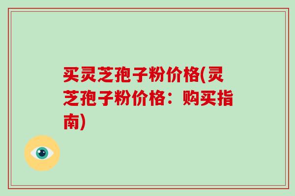 买灵芝孢子粉价格(灵芝孢子粉价格:购买指南)