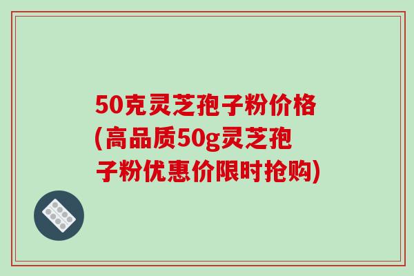 50克灵芝孢子粉价格(高品质50g灵芝孢子粉优惠价限时抢购)