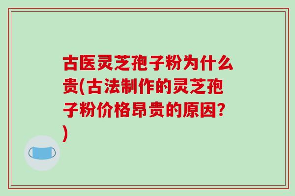 古医灵芝孢子粉为什么贵(古法制作的灵芝孢子粉价格昂贵的原因?)
