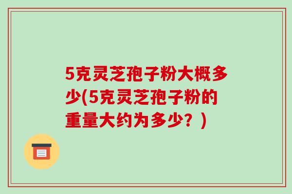 5克灵芝孢子粉大概多少(5克灵芝孢子粉的重量大约为多少?)