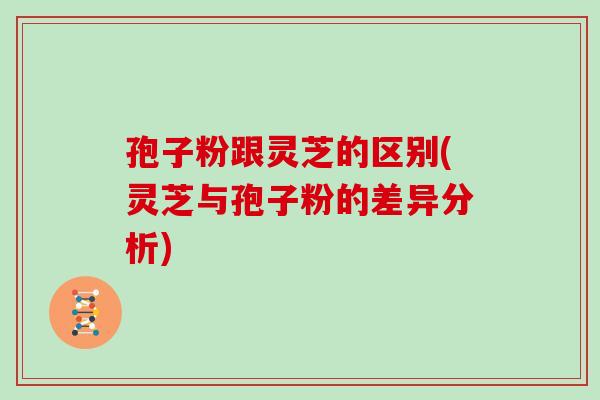 孢子粉跟灵芝的区别(灵芝与孢子粉的差异分析)