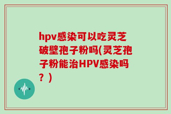 hpv感染可以吃灵芝破壁孢子粉吗(灵芝孢子粉能治HPV感染吗?)