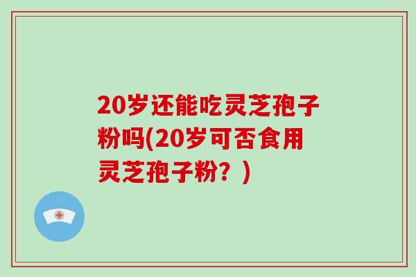 20岁还能吃灵芝孢子粉吗(20岁可否食用灵芝孢子粉?)