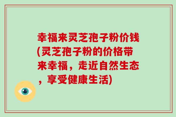幸福来灵芝孢子粉价钱(灵芝孢子粉的价格带来幸福,走近自然生态,享受健康生活)