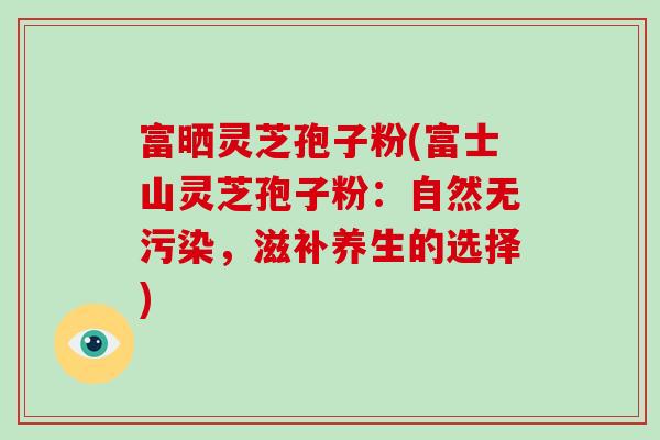 富晒灵芝孢子粉(富士山灵芝孢子粉:自然无污染,滋补养生的选择)
